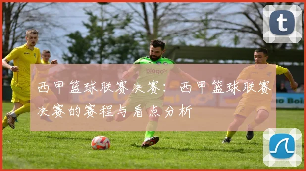 西甲篮球联赛决赛：西甲篮球联赛决赛的赛程与看点分析