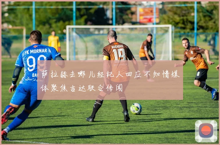 萨拉赫去哪儿经纪人回应不知情媒体聚焦吉达联合传闻