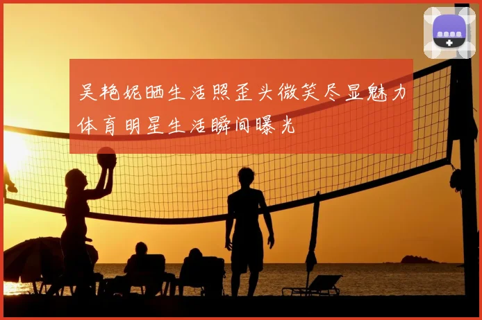 吴艳妮晒生活照歪头微笑尽显魅力体育明星生活瞬间曝光